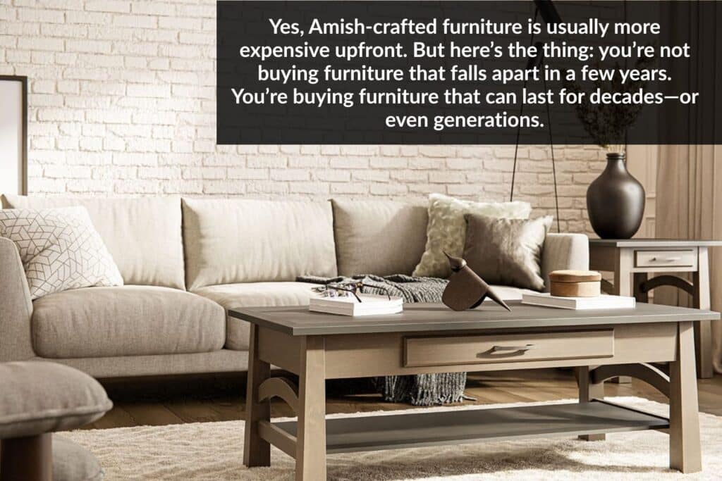 Yes, Amish-crafted furniture is usually more expensive upfront. But here’s the thing: you’re not buying furniture that falls apart in a few years. You’re buying furniture that can last for decades—or even generations.