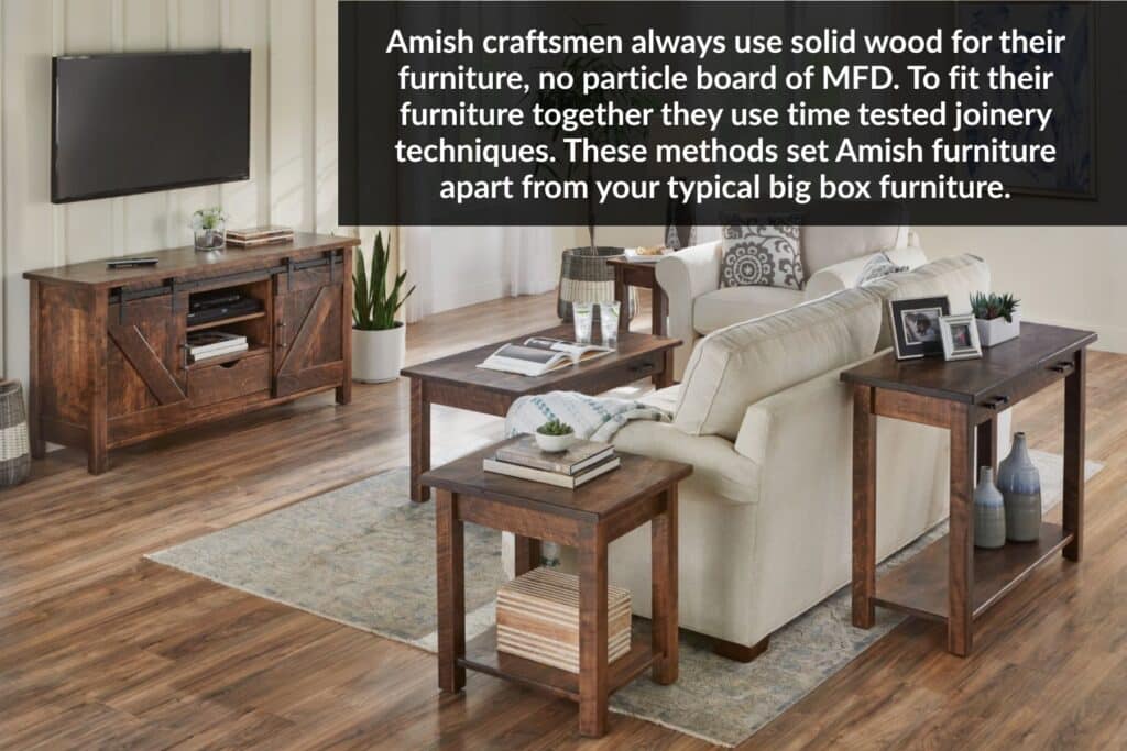 Amish craftsmen always use solid wood for their furniture, no particle board of MFD. To fit their furniture together they use time tested joinery techniques. These methods set Amish furniture apart from your typical big box furniture.